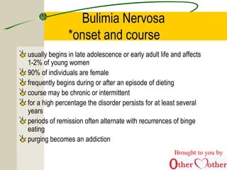 Bulimia Nervosa
*onset and course
usually begins in late adolescence or early adult life and affects
1-2% of young women
90% of individuals are female
frequently begins during or after an episode of dieting
course may be chronic or intermittent
for a high percentage the disorder persists for at least several
years
periods of remission often alternate with recurrences of binge
eating
purging becomes an addiction
Brought to you by
 