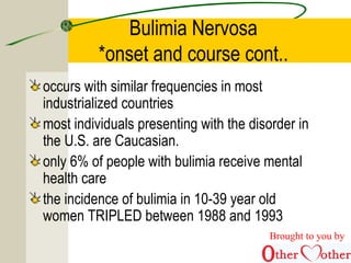 Bulimia Nervosa
*onset and course cont..
occurs with similar frequencies in most
industrialized countries
most individuals presenting with the disorder in
the U.S. are Caucasian.
only 6% of people with bulimia receive mental
health care
the incidence of bulimia in 10-39 year old
women TRIPLED between 1988 and 1993
Brought to you by
 