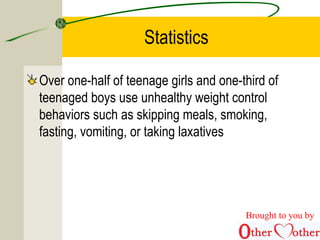 Statistics
Over one-half of teenage girls and one-third of
teenaged boys use unhealthy weight control
behaviors such as skipping meals, smoking,
fasting, vomiting, or taking laxatives
Brought to you by
 