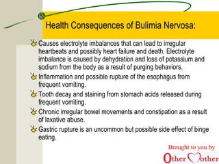 Health Consequences of Bulimia Nervosa:
Causes electrolyte imbalances that can lead to irregular
heartbeats and possibly heart failure and death. Electrolyte
imbalance is caused by dehydration and loss of potassium and
sodium from the body as a result of purging behaviors.
Inflammation and possible rupture of the esophagus from
frequent vomiting.
Tooth decay and staining from stomach acids released during
frequent vomiting.
Chronic irregular bowel movements and constipation as a result
of laxative abuse.
Gastric rupture is an uncommon but possible side effect of binge
eating.
Brought to you by
 