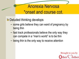 Anorexia Nervosa
*onset and course cot.
Deluded thinking develops
– some girls believe they can ward of pregnancy by
being thin
– fast track professionals believe the only way they
can compete in a “man’s world” is to be thin
– being thin is the only way to receive attention
Brought to you by
 