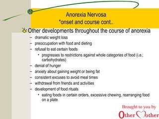 Anorexia Nervosa
*onset and course cont..
Other developments throughout the course of anorexia
– dramatic weight loss
– preoccupation with food and dieting
– refusal to eat certain foods
• progresses to restrictions against whole categories of food (i.e.;
carbohydrates)
– denial of hunger
– anxiety about gaining weight or being fat
– consistent excuses to avoid meal times
– withdrawal from friends and activities
– development of food rituals
• eating foods in certain orders, excessive chewing, rearranging food
on a plate
Brought to you by
 