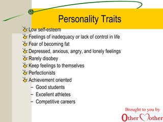 Personality Traits
Low self-esteem
Feelings of inadequacy or lack of control in life
Fear of becoming fat
Depressed, anxious, angry, and lonely feelings
Rarely disobey
Keep feelings to themselves
Perfectionists
Achievement oriented
– Good students
– Excellent athletes
– Competitive careers
Brought to you by
 