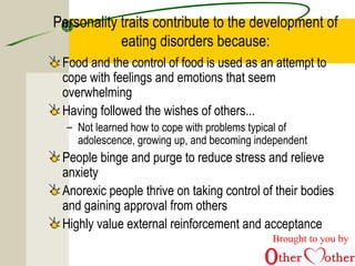 Personality traits contribute to the development of
eating disorders because:
Food and the control of food is used as an attempt to
cope with feelings and emotions that seem
overwhelming
Having followed the wishes of others...
– Not learned how to cope with problems typical of
adolescence, growing up, and becoming independent
People binge and purge to reduce stress and relieve
anxiety
Anorexic people thrive on taking control of their bodies
and gaining approval from others
Highly value external reinforcement and acceptance
Brought to you by
 