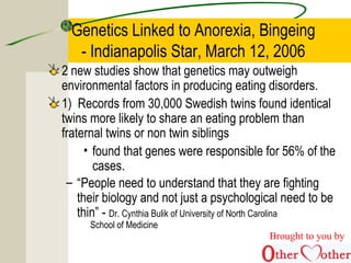 Genetics Linked to Anorexia, Bingeing
- Indianapolis Star, March 12, 2006
2 new studies show that genetics may outweigh
environmental factors in producing eating disorders.
1) Records from 30,000 Swedish twins found identical
twins more likely to share an eating problem than
fraternal twins or non twin siblings
• found that genes were responsible for 56% of the
cases.
– “People need to understand that they are fighting
their biology and not just a psychological need to be
thin” - Dr. Cynthia Bulik of University of North Carolina
School of Medicine
Brought to you by
 
