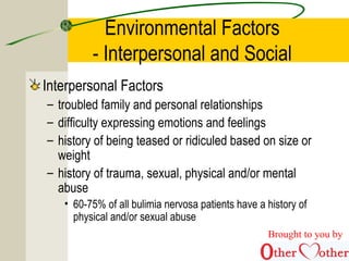 Environmental Factors
- Interpersonal and Social
Interpersonal Factors
– troubled family and personal relationships
– difficulty expressing emotions and feelings
– history of being teased or ridiculed based on size or
weight
– history of trauma, sexual, physical and/or mental
abuse
• 60-75% of all bulimia nervosa patients have a history of
physical and/or sexual abuse
Brought to you by
 