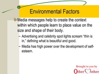 Environmental Factors
Media messages help to create the context
within which people learn to place value on the
size and shape of their body.
– Advertising and celebrity spot lights scream “thin is
in,” defining what is beautiful and good.
– Media has high power over the development of self-
esteem.
Brought to you by
 