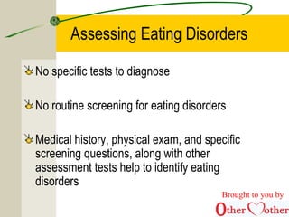 Assessing Eating Disorders
No specific tests to diagnose
No routine screening for eating disorders
Medical history, physical exam, and specific
screening questions, along with other
assessment tests help to identify eating
disorders
Brought to you by
 