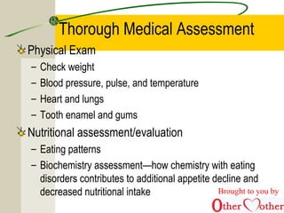 Thorough Medical Assessment
Physical Exam
– Check weight
– Blood pressure, pulse, and temperature
– Heart and lungs
– Tooth enamel and gums
Nutritional assessment/evaluation
– Eating patterns
– Biochemistry assessment—how chemistry with eating
disorders contributes to additional appetite decline and
decreased nutritional intake Brought to you by
 