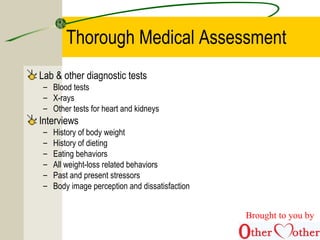 Thorough Medical Assessment
Lab & other diagnostic tests
– Blood tests
– X-rays
– Other tests for heart and kidneys
Interviews
– History of body weight
– History of dieting
– Eating behaviors
– All weight-loss related behaviors
– Past and present stressors
– Body image perception and dissatisfaction
Brought to you by
 