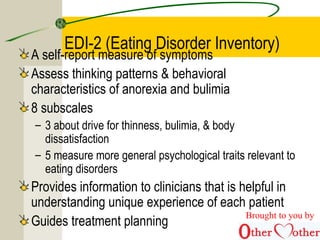 EDI-2 (Eating Disorder Inventory)
A self-report measure of symptoms
Assess thinking patterns & behavioral
characteristics of anorexia and bulimia
8 subscales
– 3 about drive for thinness, bulimia, & body
dissatisfaction
– 5 measure more general psychological traits relevant to
eating disorders
Provides information to clinicians that is helpful in
understanding unique experience of each patient
Guides treatment planning
Brought to you by
 
