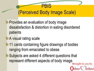 PBIS
(Perceived Body Image Scale)
Provides an evaluation of body image
dissatisfaction & distortion in eating disordered
patients
A visual rating scale
11 cards containing figure drawings of bodies
ranging from emaciated to obese
Subjects are asked 4 different questions that
represent different aspects of body image
Brought to you by
 