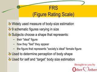 FRS
(Figure Rating Scale)
Widely used measure of body-size estimation
9 schematic figures varying in size
Subjects choose a shape that represents:
– their "ideal" figure
– how they "feel" they appear
– the figure that represents "society’s ideal" female figure
Used to determine perception of body shape
Used for self and “target” body size estimation
Brought to you by
 