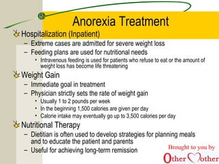 Anorexia Treatment
Hospitalization (Inpatient)
– Extreme cases are admitted for severe weight loss
– Feeding plans are used for nutritional needs
• Intravenous feeding is used for patients who refuse to eat or the amount of
weight loss has become life threatening
Weight Gain
– Immediate goal in treatment
– Physician strictly sets the rate of weight gain
• Usually 1 to 2 pounds per week
• In the beginning 1,500 calories are given per day
• Calorie intake may eventually go up to 3,500 calories per day
Nutritional Therapy
– Dietitian is often used to develop strategies for planning meals
and to educate the patient and parents
– Useful for achieving long-term remission Brought to you by
 