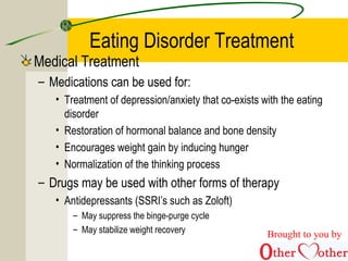 Eating Disorder Treatment
Medical Treatment
– Medications can be used for:
• Treatment of depression/anxiety that co-exists with the eating
disorder
• Restoration of hormonal balance and bone density
• Encourages weight gain by inducing hunger
• Normalization of the thinking process
– Drugs may be used with other forms of therapy
• Antidepressants (SSRI’s such as Zoloft)
– May suppress the binge-purge cycle
– May stabilize weight recovery Brought to you by
 