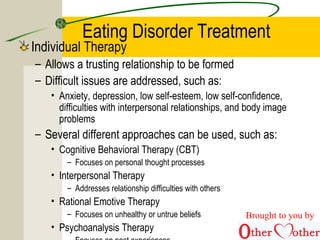Eating Disorder Treatment
Individual Therapy
– Allows a trusting relationship to be formed
– Difficult issues are addressed, such as:
• Anxiety, depression, low self-esteem, low self-confidence,
difficulties with interpersonal relationships, and body image
problems
– Several different approaches can be used, such as:
• Cognitive Behavioral Therapy (CBT)
– Focuses on personal thought processes
• Interpersonal Therapy
– Addresses relationship difficulties with others
• Rational Emotive Therapy
– Focuses on unhealthy or untrue beliefs
• Psychoanalysis Therapy
Brought to you by
 