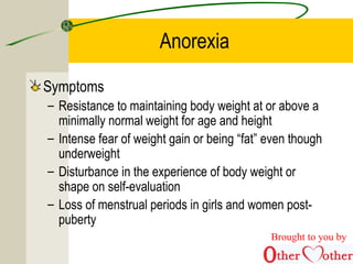 Anorexia
Symptoms
– Resistance to maintaining body weight at or above a
minimally normal weight for age and height
– Intense fear of weight gain or being “fat” even though
underweight
– Disturbance in the experience of body weight or
shape on self-evaluation
– Loss of menstrual periods in girls and women post-
puberty
Brought to you by
 