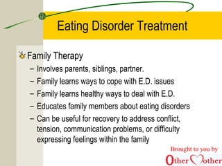 Eating Disorder Treatment
Family Therapy
– Involves parents, siblings, partner.
– Family learns ways to cope with E.D. issues
– Family learns healthy ways to deal with E.D.
– Educates family members about eating disorders
– Can be useful for recovery to address conflict,
tension, communication problems, or difficulty
expressing feelings within the family
Brought to you by
 