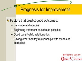 Prognosis for Improvement
Factors that predict good outcomes:
– Early age at diagnosis
– Beginning treatment as soon as possible
– Good parent-child relationships
– Having other healthy relationships with friends or
therapists
Brought to you by
 