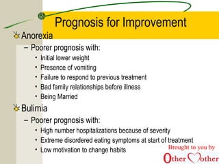 Prognosis for Improvement
Anorexia
– Poorer prognosis with:
• Initial lower weight
• Presence of vomiting
• Failure to respond to previous treatment
• Bad family relationships before illness
• Being Married
Bulimia
– Poorer prognosis with:
• High number hospitalizations because of severity
• Extreme disordered eating symptoms at start of treatment
• Low motivation to change habits Brought to you by
 