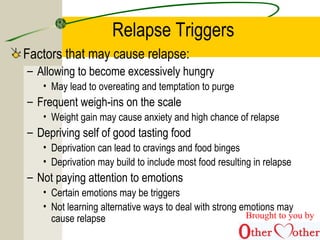 Relapse Triggers
Factors that may cause relapse:
– Allowing to become excessively hungry
• May lead to overeating and temptation to purge
– Frequent weigh-ins on the scale
• Weight gain may cause anxiety and high chance of relapse
– Depriving self of good tasting food
• Deprivation can lead to cravings and food binges
• Deprivation may build to include most food resulting in relapse
– Not paying attention to emotions
• Certain emotions may be triggers
• Not learning alternative ways to deal with strong emotions may
cause relapse Brought to you by
 