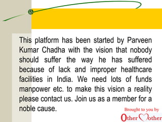 This platform has been started by Parveen
Kumar Chadha with the vision that nobody
should suffer the way he has suffered
because of lack and improper healthcare
facilities in India. We need lots of funds
manpower etc. to make this vision a reality
please contact us. Join us as a member for a
noble cause. Brought to you by
 