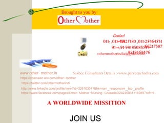 011-25464531,011-41425180,011-
66217387+91-9818308353+,91-
9818569476othermotherindia@gmail.com
. - .www other mother in
: . . - - - ?https //www facebook com/pages/Other Mother Nursing Crusade/224235031114989 ref=hl
: . . ? _ _ _http //www linkedin com/profile/view id=326103341&trk=nav responsive tab profile
: .https //twitter com/othermotherindi
: . . -https //cparveen wix com/other mother
A WORLDWIDE MISSITION
Contact
Us:-
JOIN US
Saxbee Consultants Details :-www.parveenchadha.com
Brought to you by
 