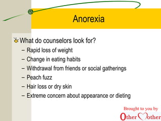 Anorexia
What do counselors look for?
– Rapid loss of weight
– Change in eating habits
– Withdrawal from friends or social gatherings
– Peach fuzz
– Hair loss or dry skin
– Extreme concern about appearance or dieting
Brought to you by
 