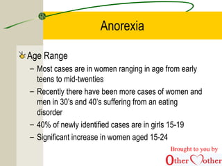 Anorexia
Age Range
– Most cases are in women ranging in age from early
teens to mid-twenties
– Recently there have been more cases of women and
men in 30’s and 40’s suffering from an eating
disorder
– 40% of newly identified cases are in girls 15-19
– Significant increase in women aged 15-24
Brought to you by
 