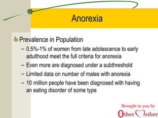 Anorexia
Prevalence in Population
– 0.5%-1% of women from late adolescence to early
adulthood meet the full criteria for anorexia
– Even more are diagnosed under a subthreshold
– Limited data on number of males with anorexia
– 10 million people have been diagnosed with having
an eating disorder of some type
Brought to you by
 
