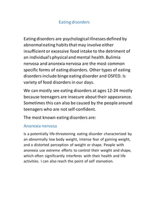 Eating disorders
Eating disorders are psychologicalillnesses defined by
abnormaleating habitsthat may involve either
insufficient or excessive food intake to the detriment of
an individual'sphysicaland mental health.Bulimia
nervosa and anorexia nervosa are the most common
specific forms of eating disorders. Other types of eating
disorders include binge eating disorder and OSFED. Is
variety of food disorders in our days.
We can mostly see eating disorders at ages 12-24 mostly
because teenagers are insecure about their appearance.
Sometimes this can also be caused by the people around
teenagers who are not self-confident.
The most known eating disorders are:
Anorexia nervosa
Is a potentially life-threatening eating disorder characterized by
an abnormally low body weight, intense fear of gaining weight,
and a distorted perception of weight or shape. People with
anorexia use extreme efforts to control their weight and shape,
which often significantly interferes with their health and life
activities. I can also reach the point of self starvation.
 
