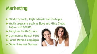 Marketing
 Middle Schools, High Schools and Colleges
 Youth programs such as Boys and Girls Clubs,
YMCA, Girl Scouts
 Religious Youth Groups
 Community Health Fairs
 Social Media Campaigns
 Other Internet Outlets
 