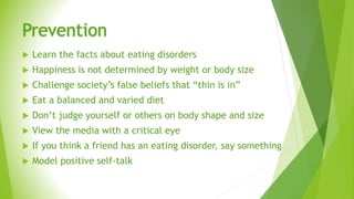 Prevention
 Learn the facts about eating disorders
 Happiness is not determined by weight or body size
 Challenge society’s false beliefs that “thin is in”
 Eat a balanced and varied diet
 Don’t judge yourself or others on body shape and size
 View the media with a critical eye
 If you think a friend has an eating disorder, say something
 Model positive self-talk
 