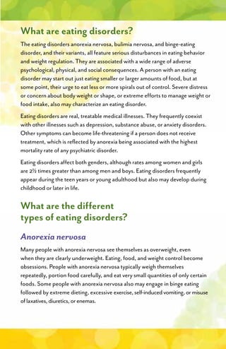 What are eating disorders?
The eating disorders anorexia nervosa, bulimia nervosa, and binge-eating
disorder, and their variants, all feature serious disturbances in eating behavior
and weight regulation. They are associated with a wide range of adverse
psychological, physical, and social consequences. A person with an eating
disorder may start out just eating smaller or larger amounts of food, but at
some point, their urge to eat less or more spirals out of control. Severe distress
or concern about body weight or shape, or extreme efforts to manage weight or
food intake, also may characterize an eating disorder.
Eating disorders are real, treatable medical illnesses. They frequently coexist
with other illnesses such as depression, substance abuse, or anxiety disorders.
Other symptoms can become life-threatening if a person does not receive
treatment, which is reflected by anorexia being associated with the highest
mortality rate of any psychiatric disorder.
Eating disorders affect both genders, although rates among women and girls
are 2½ times greater than among men and boys. Eating disorders frequently
appear during the teen years or young adulthood but also may develop during
childhood or later in life.
What are the different
types of eating disorders?
Anorexia nervosa
Many people with anorexia nervosa see themselves as overweight, even
when they are clearly underweight. Eating, food, and weight control become
obsessions. People with anorexia nervosa typically weigh themselves
repeatedly, portion food carefully, and eat very small quantities of only certain
foods. Some people with anorexia nervosa also may engage in binge eating
followed by extreme dieting, excessive exercise,self-inducedvomiting,ormisuse
oflaxatives,diuretics,orenemas.
 