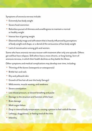 Symptoms of anorexia nervosa include:
◗ Extremely low body weight
◗ Severe food restriction
◗
◗
◗◗
◗
◗
◗◗
Some who have anorexia nervosa recover with treatment after only one episode. Others
get well but have relapses. Still others have a more chronic, or long-lasting, form of
anorexia nervosa, in which their health declines as they battle the illness.
Other symptoms and medical complications may develop over time, including:
◗◗
◗◗
◗◗
◗◗
◗
◗
◗
◗
◗
◗◗
◗
◗◗
◗◗
◗◗
◗◗
◗◗
 