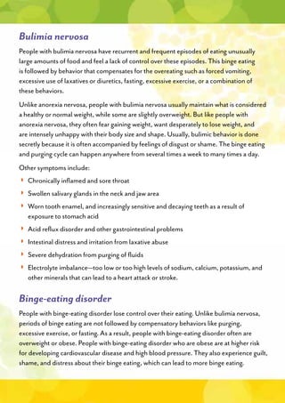 Bulimia nervosa
People with bulimia nervosa have recurrent and frequent episodes of eating unusually
large amounts of food and feel a lack of control over these episodes. This binge eating
is followed by behavior that compensates for the overeating such as forced vomiting,
excessive use of laxatives or diuretics, fasting, excessive exercise, or a combination of
these behaviors.
Unlike anorexia nervosa, people with bulimia nervosa usually maintain what is considered
a healthy or normal weight, while some are slightly overweight. But like people with
anorexia nervosa, they often fear gaining weight, want desperately to lose weight, and
are intensely unhappy with their body size and shape. Usually, bulimic behavior is done
secretly because it is often accompanied by feelings of disgust or shame. The binge eating
and purging cycle can happen anywhere from several times a week to many times a day.
Other symptoms include:
◗◗
◗◗
◗
◗
◗◗
◗◗
◗◗
◗
◗
Binge-eating disorder
People with binge-eating disorder lose control over their eating. Unlike bulimia nervosa,
periods of binge eating are not followed by compensatory behaviors like purging,
excessive exercise, or fasting. As a result, people with binge-eating disorder often are
overweight or obese. People with binge-eating disorder who are obese are at higher risk
for developing cardiovascular disease and high blood pressure. They also experience guilt,
shame, and distress about their binge eating, which can lead to more binge eating.
 