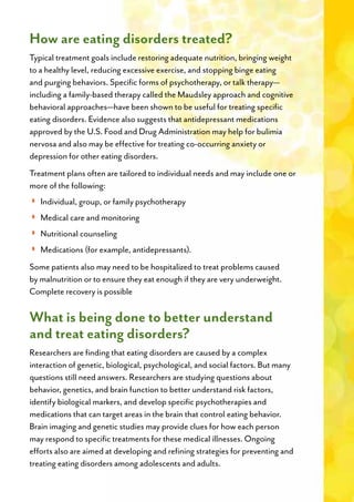How are eating disorders treated?
Typical treatment goals include restoring adequate nutrition, bringing weight
to a healthy level, reducing excessive exercise, and stopping binge eating
and purging behaviors. Specific forms of psychotherapy, or talk therapy—
including a family-based therapy called the Maudsley approach and cognitive
behavioral approaches—have been shown to be useful for treating specific
eating disorders. Evidence also suggests that antidepressant medications
approved by the U.S. Food and Drug Administration may help for bulimia
nervosa and also may be effective for treating co-occurring anxiety or
depression for other eating disorders.
Treatment plans often are tailored to individual needs and may include one or
more of the following:
◗◗
◗◗
◗◗
◗◗
Some patients also may need to be hospitalized to treat problems caused
by malnutrition or to ensure they eat enough if they are very underweight.
Complete recovery is possible
What is being done to better understand
and treat eating disorders?
Researchers are finding that eating disorders are caused by a complex
interaction of genetic, biological, psychological, and social factors. But many
questions still need answers. Researchers are studying questions about
behavior, genetics, and brain function to better understand risk factors,
identify biological markers, and develop specific psychotherapies and
medications that can target areas in the brain that control eating behavior.
Brain imaging and genetic studies may provide clues for how each person
may respond to specific treatments for these medical illnesses. Ongoing
efforts also are aimed at developing and refining strategies for preventing and
treating eating disorders among adolescents and adults.
 