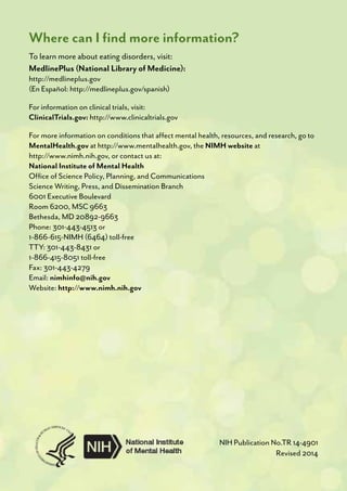 Where can I find more information?
To learn more about eating disorders, visit:
MedlinePlus (National Library of Medicine):
http://medlineplus.gov
(En Español: http://medlineplus.gov/spanish)
For information on clinical trials, visit:
ClinicalTrials.gov: http://www.clinicaltrials.gov
For more information on conditions that affect mental health, resources, and research, go to
MentalHealth.gov at http://www.mentalhealth.gov, the NIMH website at
http://www.nimh.nih.gov, or contact us at:
National Institute of Mental Health
Office of Science Policy, Planning, and Communications
Science Writing, Press, and Dissemination Branch
6001 Executive Boulevard
Room 6200, MSC 9663
Bethesda, MD 20892-9663
Phone: 301-443-4513 or
1-866-615-NIMH (6464) toll-free
TTY: 301-443-8431 or
1-866-415-8051 toll-free
Fax: 301-443-4279
Email: nimhinfo@nih.gov
Website: http://www.nimh.nih.gov
NIH Publication No.TR 14-4901
Revised 2014
 