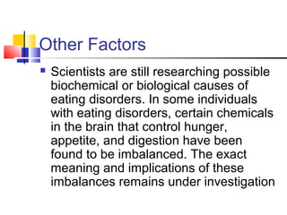 Other Factors
 Scientists are still researching possible
biochemical or biological causes of
eating disorders. In some individuals
with eating disorders, certain chemicals
in the brain that control hunger,
appetite, and digestion have been
found to be imbalanced. The exact
meaning and implications of these
imbalances remains under investigation
 