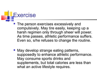 Exercise
 The person exercises excessively and
compulsively. May tire easily, keeping up a
harsh regimen only through sheer will power.
As time passes, athletic performance suffers.
Even so, s/he refuses to change the routine.
 May develop strange eating patterns,
supposedly to enhance athletic performance.
May consume sports drinks and
supplements, but total calories are less than
what an active lifestyle requires.
 