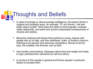 Thoughts and Beliefs
 In spite of average or above-average intelligence, the person thinks in
magical and simplistic ways, for example, "If I am thinner, I will feel
better about myself." S/he loses the ability to think logically, evaluate
reality objectively, and admit and correct undesirable consequences of
choices and actions.
 Becomes irrational and denies that anything is wrong. Argues with
people who try to help, and then withdraws, sulks, or throws a tantrum.
Wanting to be special, s/he becomes competitive. Strives to be the
best, the smallest, the thinnest, and so forth.
 Has trouble concentrating. Obsesses about food and weight and holds
to rigid, perfectionistic standards for self and others.
 Is envious of thin people in general and thinner people in particular.
Seeks to emulate them.
 