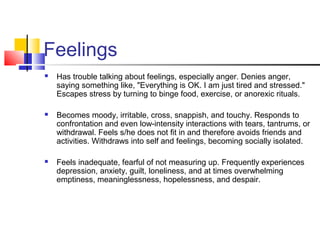 Feelings
 Has trouble talking about feelings, especially anger. Denies anger,
saying something like, "Everything is OK. I am just tired and stressed."
Escapes stress by turning to binge food, exercise, or anorexic rituals.
 Becomes moody, irritable, cross, snappish, and touchy. Responds to
confrontation and even low-intensity interactions with tears, tantrums, or
withdrawal. Feels s/he does not fit in and therefore avoids friends and
activities. Withdraws into self and feelings, becoming socially isolated.
 Feels inadequate, fearful of not measuring up. Frequently experiences
depression, anxiety, guilt, loneliness, and at times overwhelming
emptiness, meaninglessness, hopelessness, and despair.
 