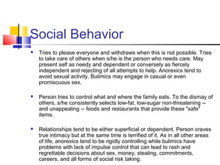 Social Behavior
 Tries to please everyone and withdraws when this is not possible. Tries
to take care of others when s/he is the person who needs care. May
present self as needy and dependent or conversely as fiercely
independent and rejecting of all attempts to help. Anorexics tend to
avoid sexual activity. Bulimics may engage in casual or even
promiscuous sex.
 Person tries to control what and where the family eats. To the dismay of
others, s/he consistently selects low-fat, low-sugar non-threatening --
and unappealing -- foods and restaurants that provide these "safe"
items.
 Relationships tend to be either superficial or dependent. Person craves
true intimacy but at the same time is terrified of it. As in all other areas
of life, anorexics tend to be rigidly controlling while bulimics have
problems with lack of impulse control that can lead to rash and
regrettable decisions about sex, money, stealing, commitments,
careers, and all forms of social risk taking.
 