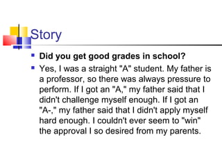 Story
 Did you get good grades in school?
 Yes, I was a straight "A" student. My father is
a professor, so there was always pressure to
perform. If I got an "A," my father said that I
didn't challenge myself enough. If I got an
"A-," my father said that I didn't apply myself
hard enough. I couldn't ever seem to "win"
the approval I so desired from my parents.
 