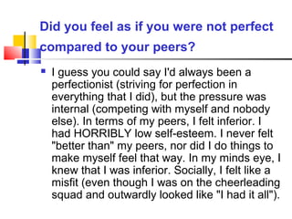 Did you feel as if you were not perfect
compared to your peers?
 I guess you could say I'd always been a
perfectionist (striving for perfection in
everything that I did), but the pressure was
internal (competing with myself and nobody
else). In terms of my peers, I felt inferior. I
had HORRIBLY low self-esteem. I never felt
"better than" my peers, nor did I do things to
make myself feel that way. In my minds eye, I
knew that I was inferior. Socially, I felt like a
misfit (even though I was on the cheerleading
squad and outwardly looked like "I had it all").
 