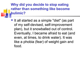 Why did you decide to stop eating
rather than something like become
bulimic?
 It all started as a simple "diet" (as part
of my self-devised, self-improvement
plan), but it snowballed out of control.
Eventually, I became afraid to eat (and
even, at times, to drink water). It was
like a phobia (fear) of weight gain and
food.
 
