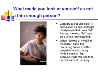 What made you look at yourself as not
a thin enough person?
 Contrary to popular belief, I
saw myself as thin, although
I told people that I was "fat."
For me, the word "fat" took
on a whole new meaning.
 When I looked at myself in
the mirror, I saw the
protruding bones and the
greyish blue skin. In my
mind, I was still "fat"
because I was still less than
perfect and still unhappy.
 