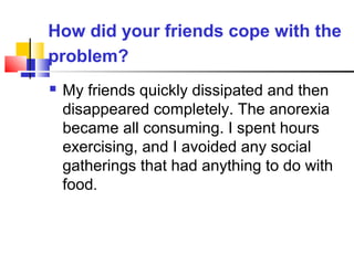 How did your friends cope with the
problem?
 My friends quickly dissipated and then
disappeared completely. The anorexia
became all consuming. I spent hours
exercising, and I avoided any social
gatherings that had anything to do with
food.
 