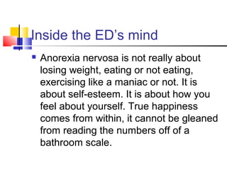 Inside the ED’s mind
 Anorexia nervosa is not really about
losing weight, eating or not eating,
exercising like a maniac or not. It is
about self-esteem. It is about how you
feel about yourself. True happiness
comes from within, it cannot be gleaned
from reading the numbers off of a
bathroom scale.
 