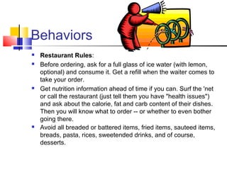 Behaviors
 Restaurant Rules:
 Before ordering, ask for a full glass of ice water (with lemon,
optional) and consume it. Get a refill when the waiter comes to
take your order.
 Get nutrition information ahead of time if you can. Surf the 'net
or call the restaurant (just tell them you have "health issues")
and ask about the calorie, fat and carb content of their dishes.
Then you will know what to order -- or whether to even bother
going there.
 Avoid all breaded or battered items, fried items, sauteed items,
breads, pasta, rices, sweetended drinks, and of course,
desserts.
 